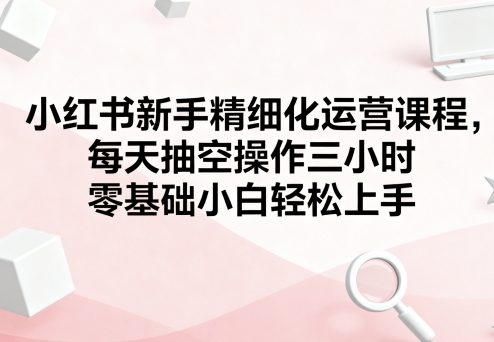 小红书新手精细化运营课程，每天抽空操作三小时，零基础小白轻松上手网创-网赚-兼职-副业天辰网创